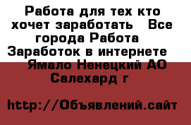 Работа для тех кто хочет заработать - Все города Работа » Заработок в интернете   . Ямало-Ненецкий АО,Салехард г.